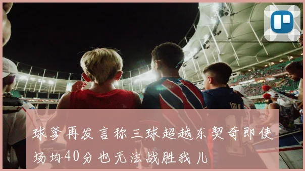 球爹再发言称三球超越东契奇即使场均40分也无法战胜我儿