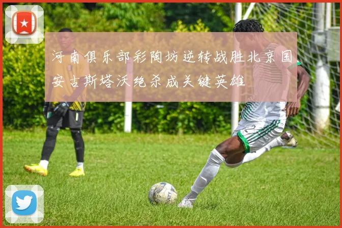 河南俱乐部彩陶坊逆转战胜北京国安古斯塔沃绝杀成关键英雄