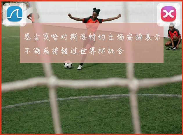 恩古莫哈对斯洛特的出场安排表示不满或将错过世界杯机会