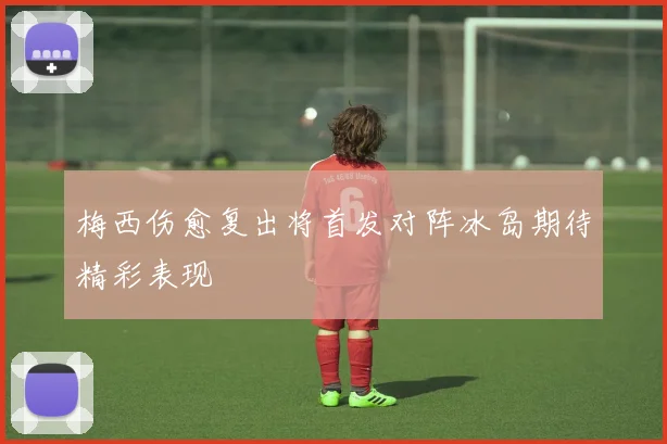 梅西伤愈复出将首发对阵冰岛期待精彩表现