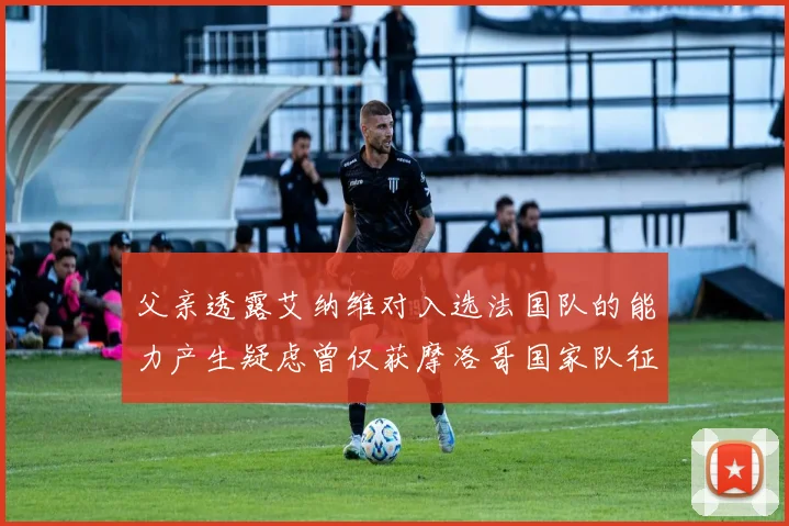 父亲透露艾纳维对入选法国队的能力产生疑虑曾仅获摩洛哥国家队征召