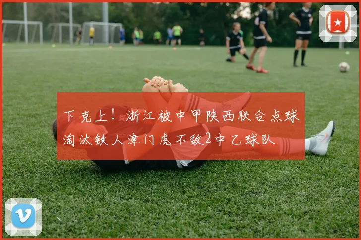 下克上！浙江被中甲陕西联合点球淘汰铁人津门虎不敌2中乙球队