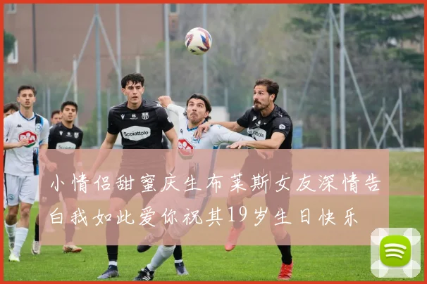 小情侣甜蜜庆生布莱斯女友深情告白我如此爱你祝其19岁生日快乐