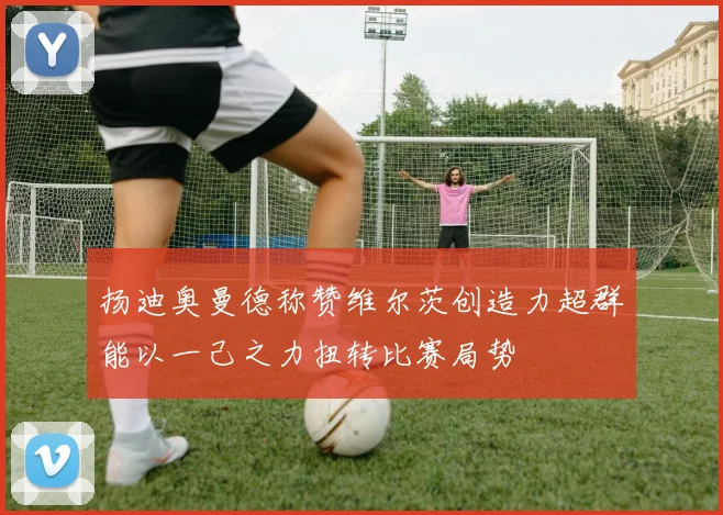 扬迪奥曼德称赞维尔茨创造力超群能以一己之力扭转比赛局势