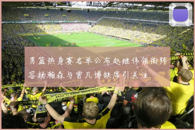 男篮热身赛名单公布赵继伟领衔阵容杨瀚森与曾凡博缺席引关注