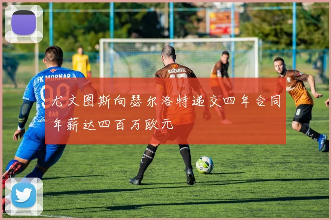 尤文图斯向瑟尔洛特递交四年合同年薪达四百万欧元