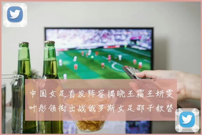 中国女足首发阵容揭晓王霜王妍雯叶彤领衔出战俄罗斯女足邵子钦替补待命