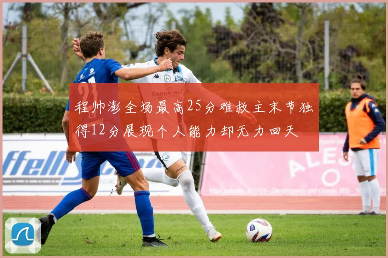 程帅澎全场最高25分难救主末节独得12分展现个人能力却无力回天