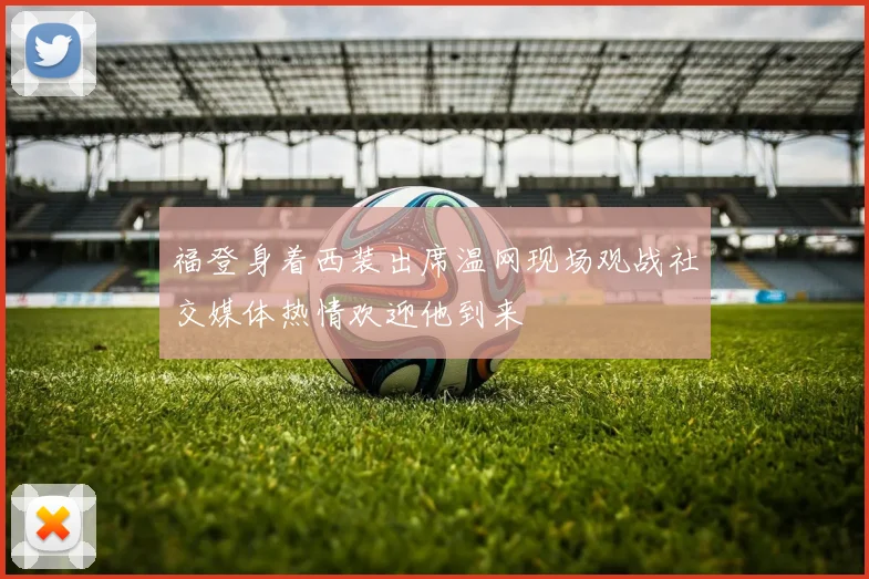 福登身着西装出席温网现场观战社交媒体热情欢迎他到来