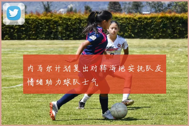 内马尔计划复出对阵海地安抚队友情绪助力球队士气