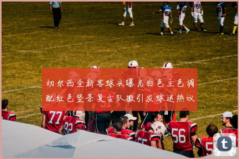 切尔西全新客球衣曝光白色主色调配红色竖条复古队徽引发球迷热议